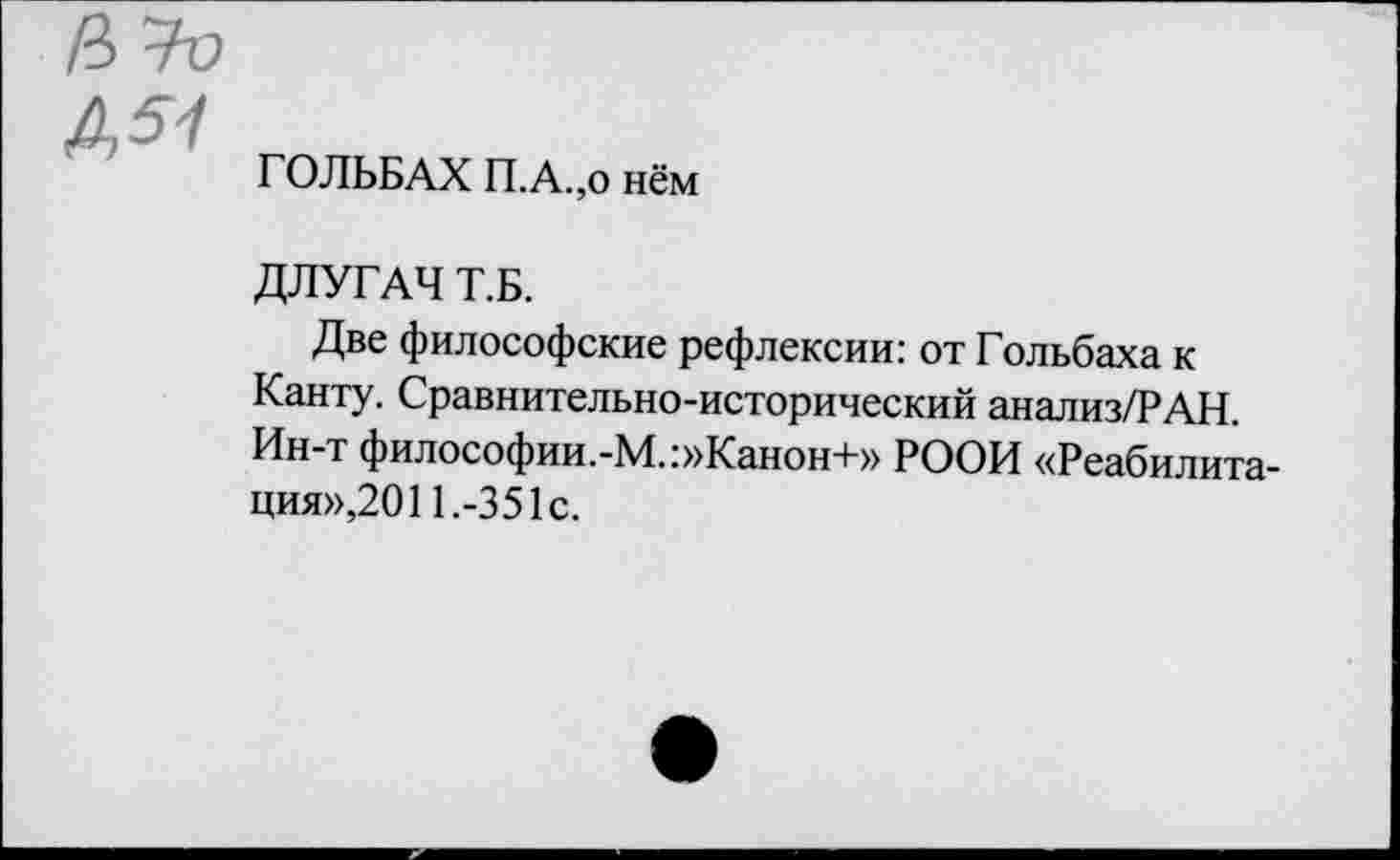 ﻿А 51
ГОЛЬБАХ П.А.,о нём
ДЛУГАЧ Т.Б.
Две философские рефлексии: от Гольбаха к Канту. Сравнительно-исторический анализ/РАН. Ин-т философии.-М.:»Канон+» РООИ «Реабилитация»,201 1.-3 51с.